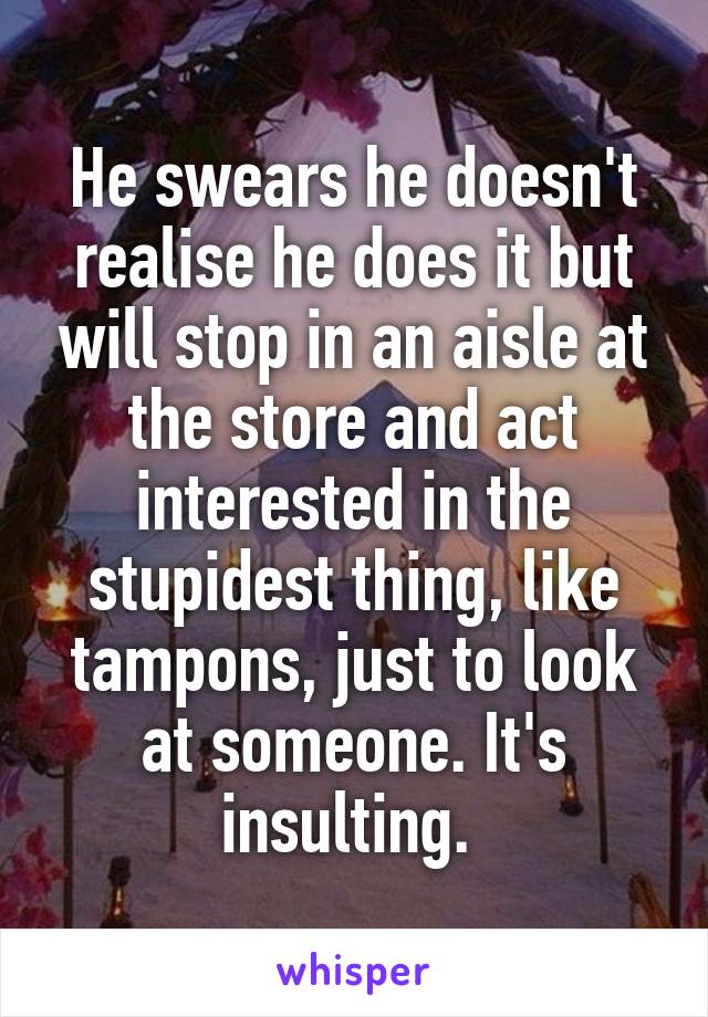 He swears he doesn't realise he does it but will stop in an aisle at the store and act interested in the stupidest thing, like tampons, just to look at someone. It's insulting. 