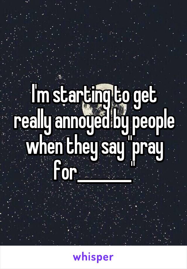 I'm starting to get really annoyed by people when they say "pray for________"