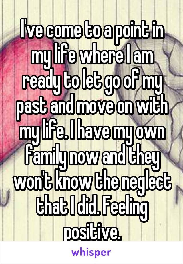 I've come to a point in my life where I am ready to let go of my past and move on with my life. I have my own family now and they won't know the neglect that I did. Feeling positive.