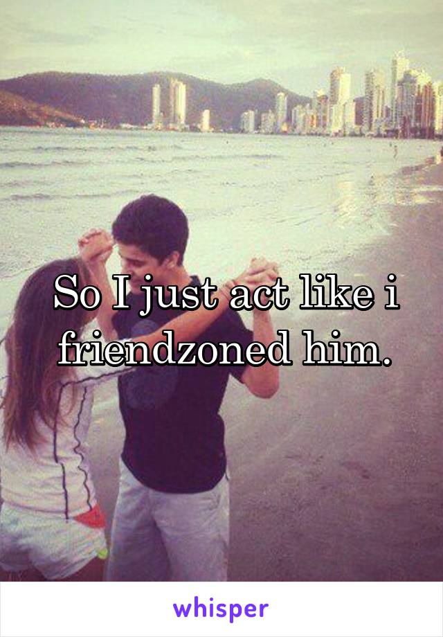 So I just act like i friendzoned him.