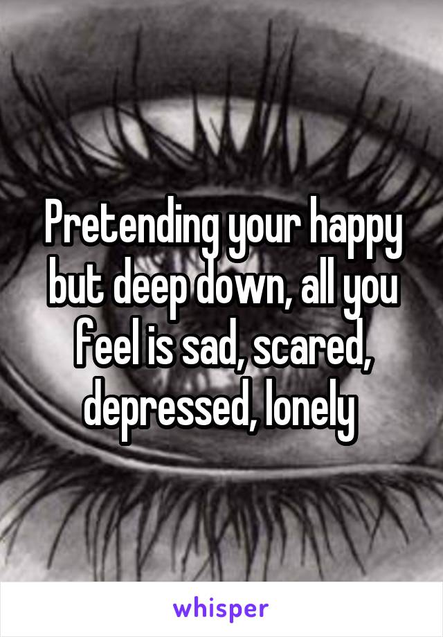 Pretending your happy but deep down, all you feel is sad, scared, depressed, lonely 