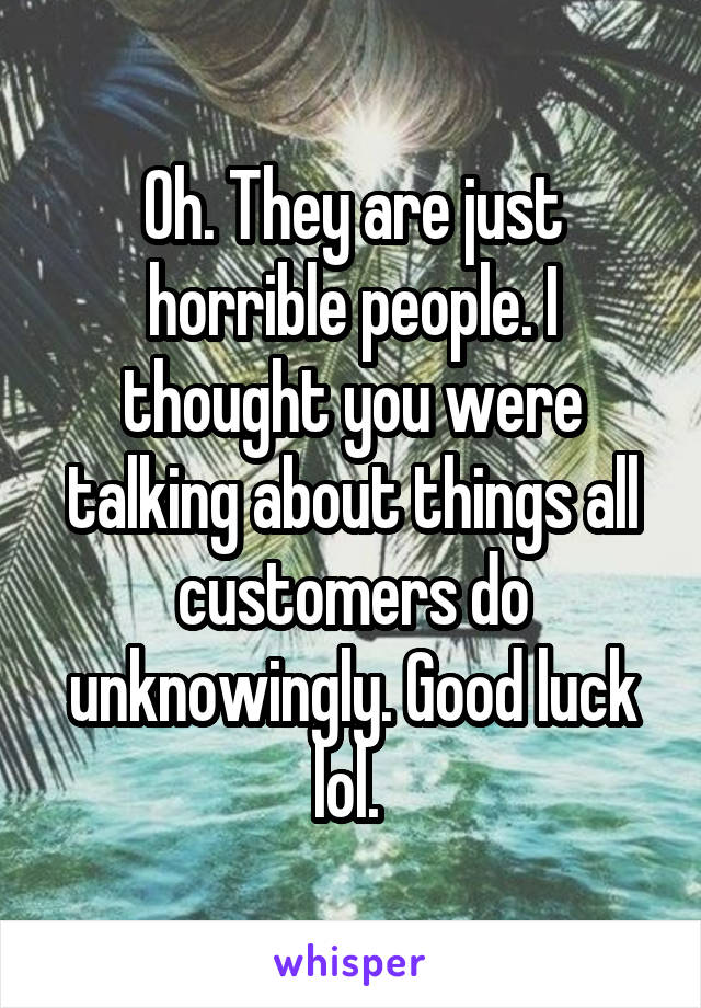 Oh. They are just horrible people. I thought you were talking about things all customers do unknowingly. Good luck lol. 