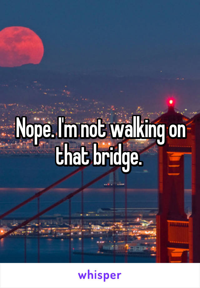 Nope. I'm not walking on that bridge. 