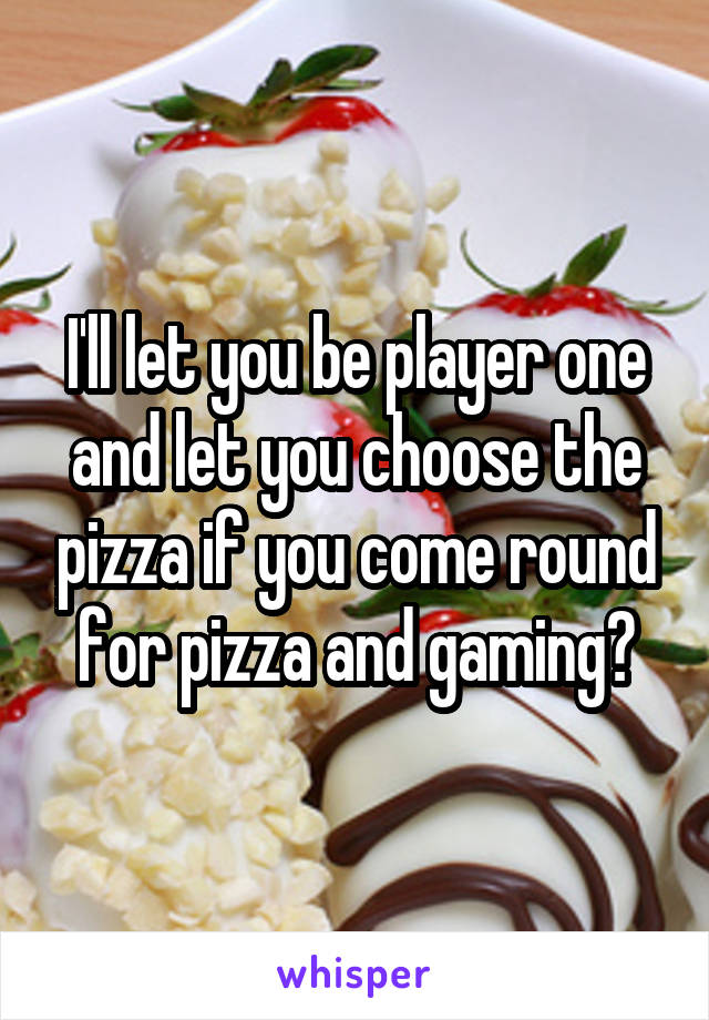 I'll let you be player one and let you choose the pizza if you come round for pizza and gaming?