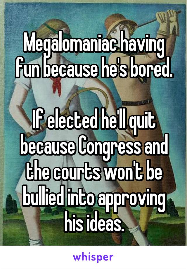 Megalomaniac having fun because he's bored.

If elected he'll quit because Congress and the courts won't be bullied into approving his ideas.