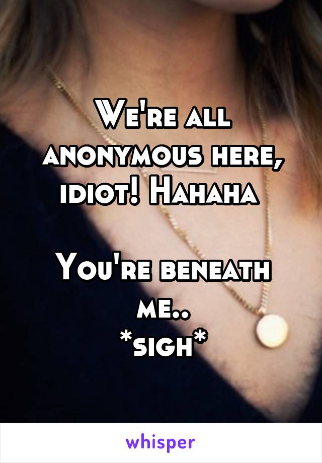 We're all anonymous here, idiot! Hahaha 

You're beneath me..
*sigh*