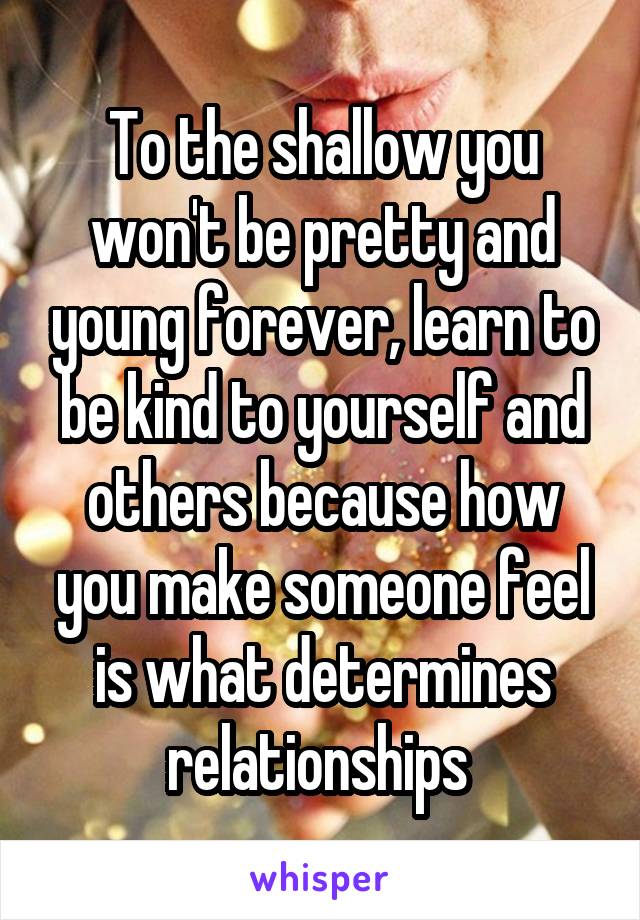 To the shallow you won't be pretty and young forever, learn to be kind to yourself and others because how you make someone feel is what determines relationships 