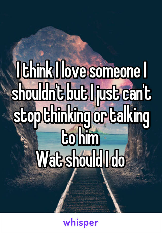 I think I love someone I shouldn't but I just can't stop thinking or talking to him 
Wat should I do 