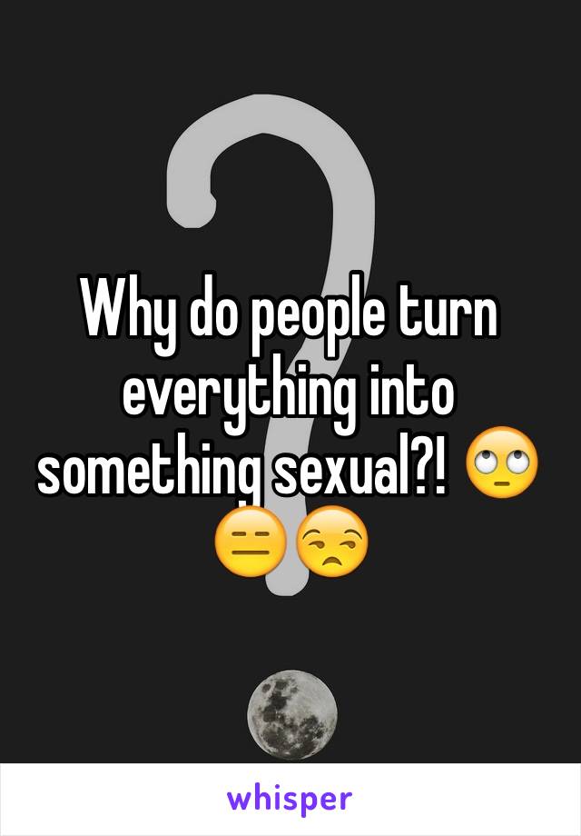 Why do people turn everything into something sexual?! 🙄😑😒