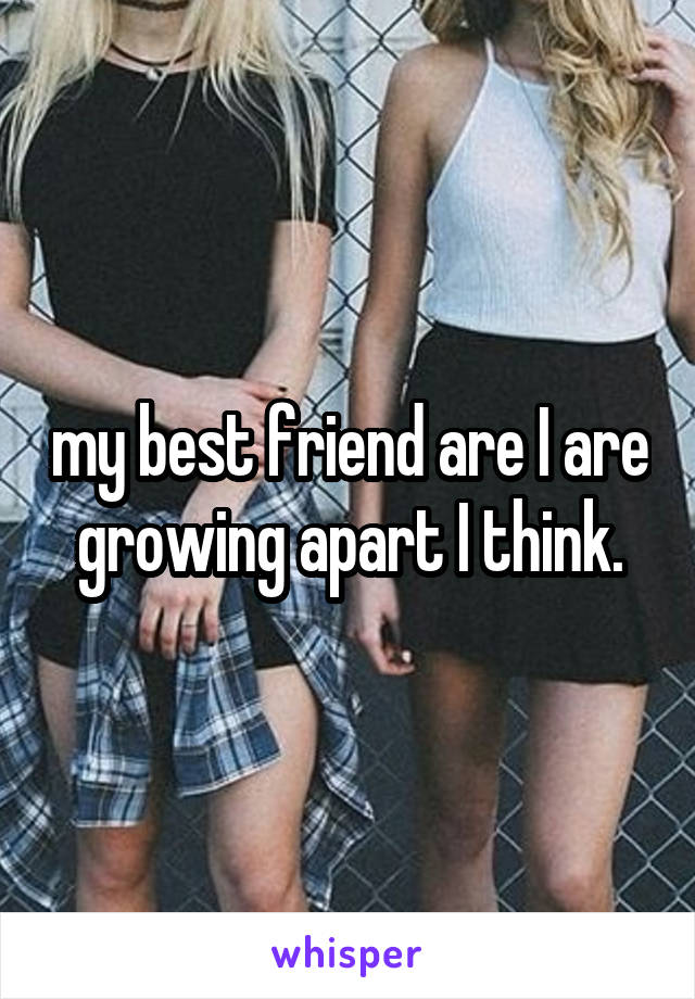 my best friend are I are growing apart I think.