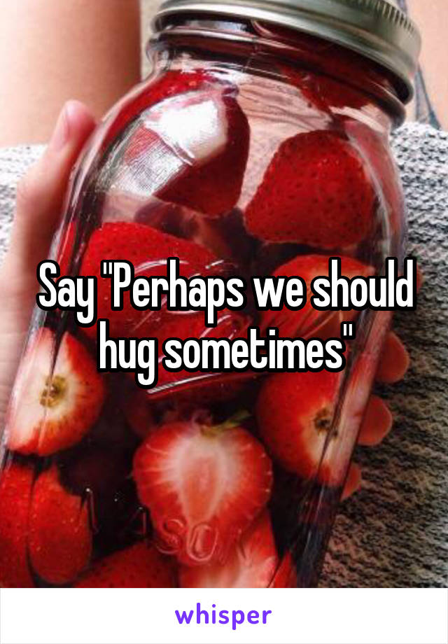 Say "Perhaps we should hug sometimes"
