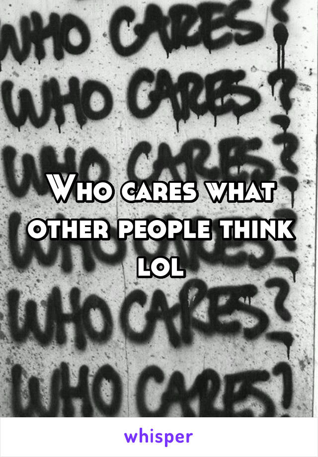 Who cares what other people think lol