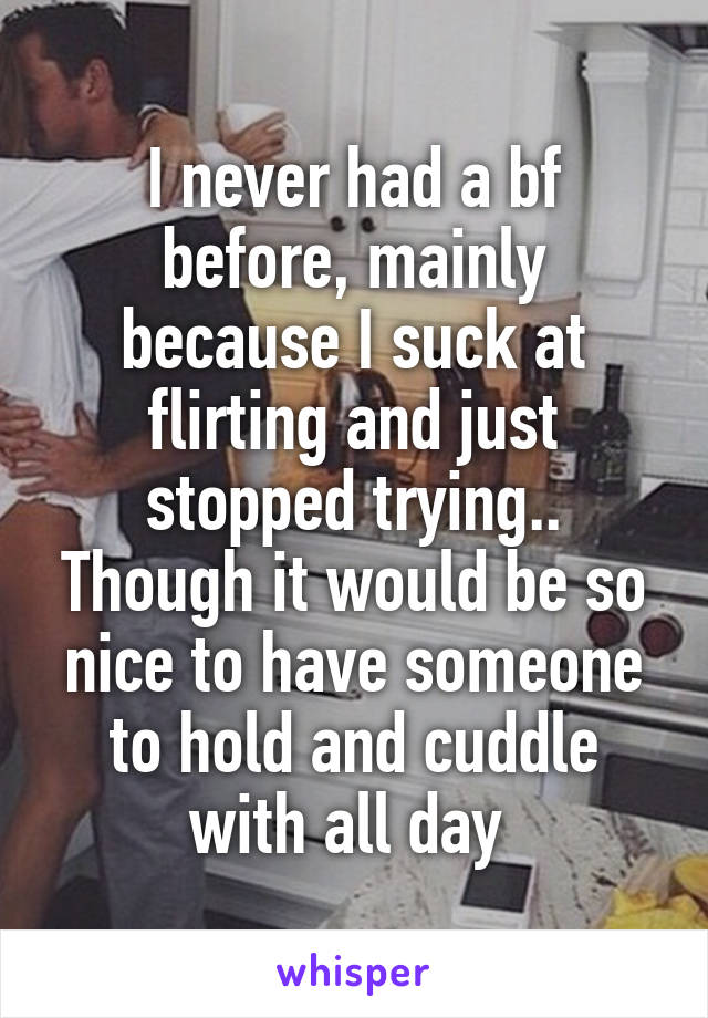 I never had a bf before, mainly because I suck at flirting and just stopped trying.. Though it would be so nice to have someone to hold and cuddle with all day 