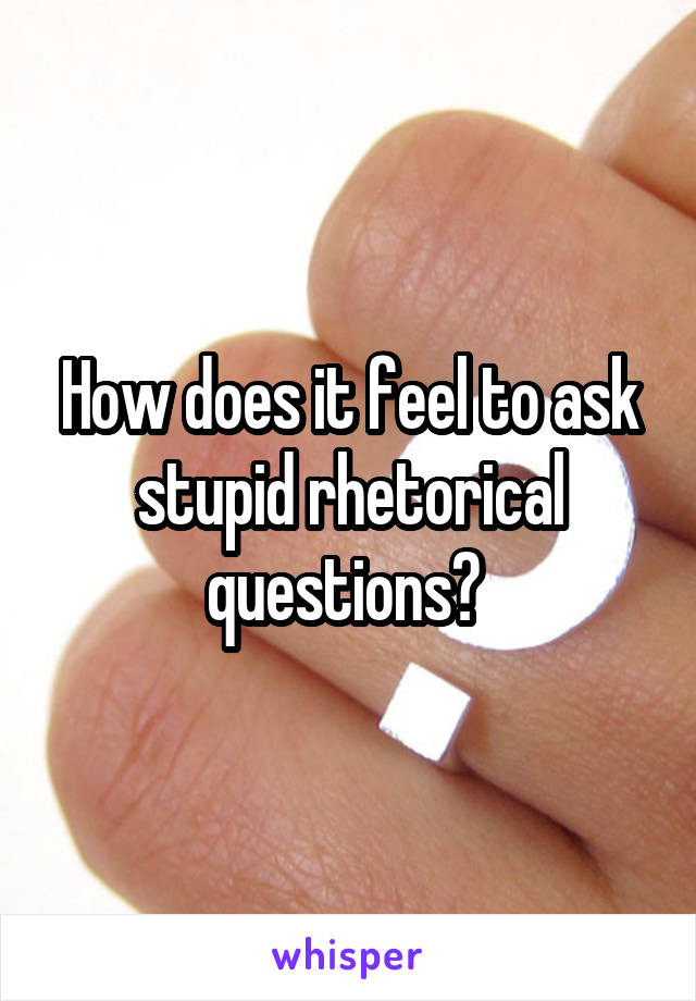 How does it feel to ask stupid rhetorical questions? 