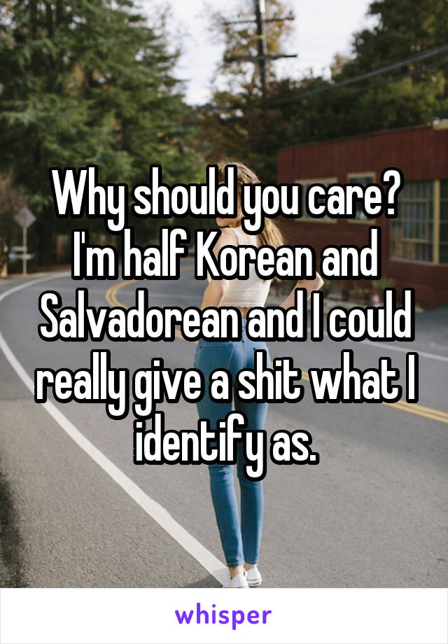 Why should you care? I'm half Korean and Salvadorean and I could really give a shit what I identify as.