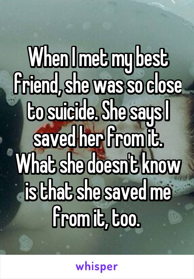 When I met my best friend, she was so close to suicide. She says I saved her from it. What she doesn't know is that she saved me from it, too. 