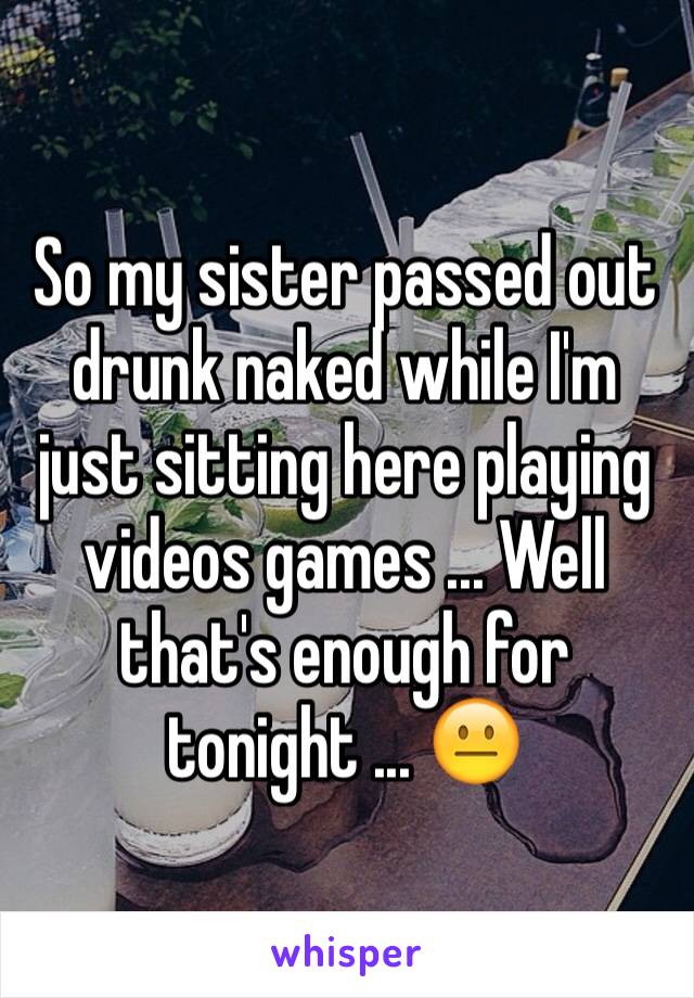 So my sister passed out drunk naked while I'm just sitting here playing videos games ... Well that's enough for tonight ... 😐