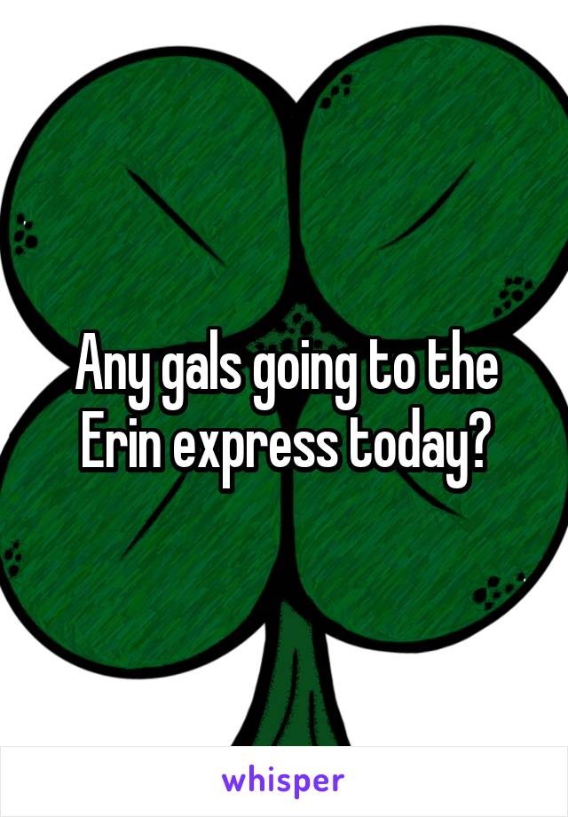 Any gals going to the Erin express today?