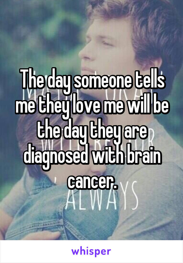 The day someone tells me they love me will be the day they are diagnosed with brain cancer.