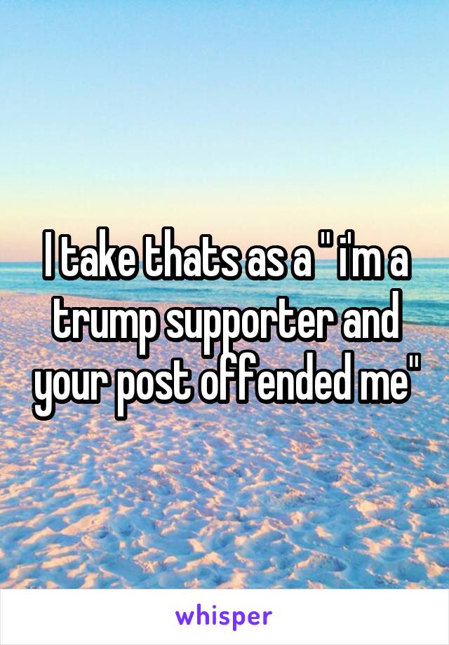 I take thats as a " i'm a trump supporter and your post offended me"