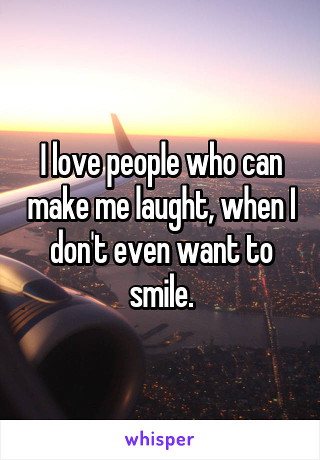 I love people who can make me laught, when I don't even want to smile.