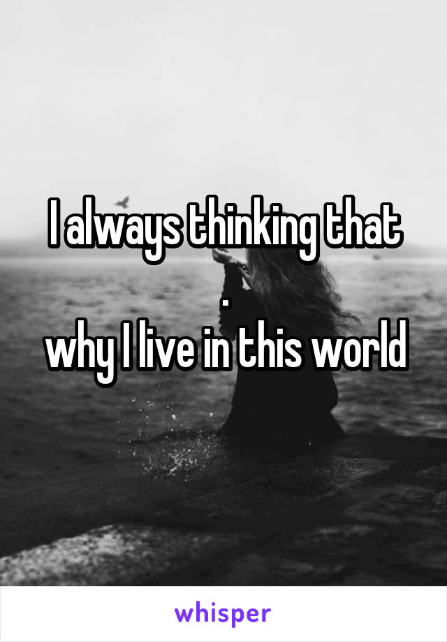 I always thinking that
.
why I live in this world
