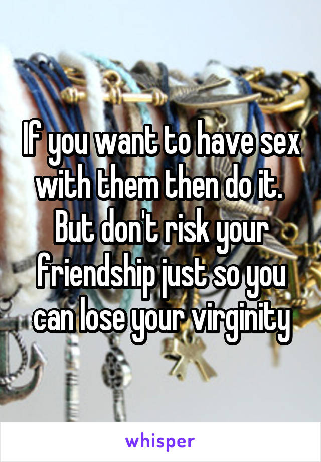 If you want to have sex with them then do it.  But don't risk your friendship just so you can lose your virginity
