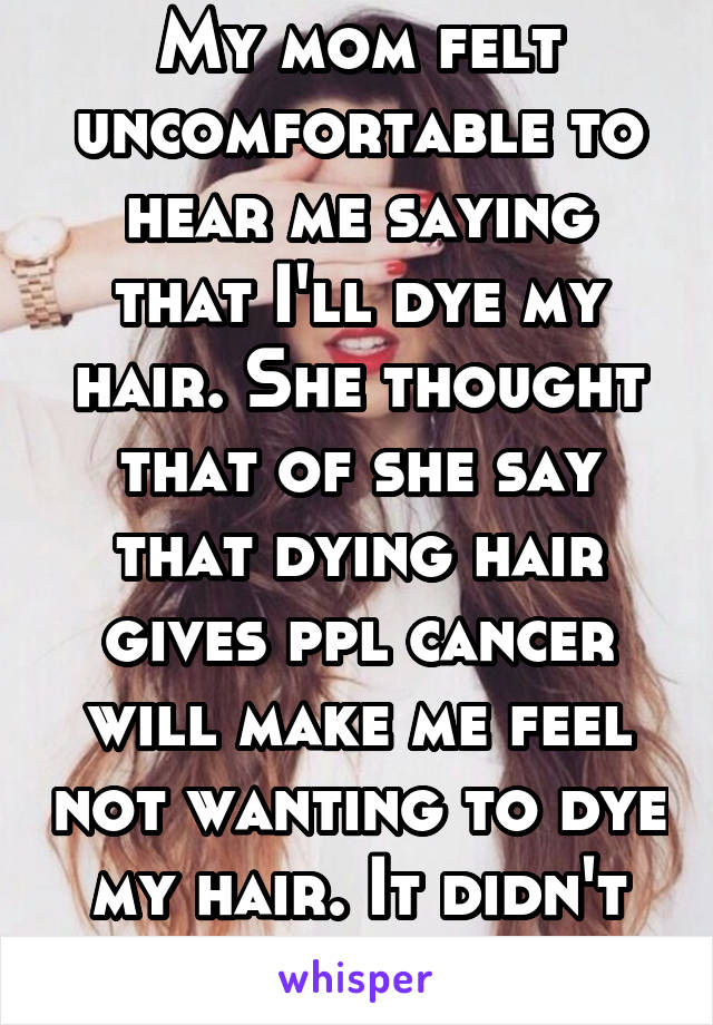 My mom felt uncomfortable to hear me saying that I'll dye my hair. She thought that of she say that dying hair gives ppl cancer will make me feel not wanting to dye my hair. It didn't change my mind