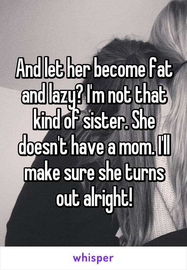 And let her become fat and lazy? I'm not that kind of sister. She doesn't have a mom. I'll make sure she turns out alright!