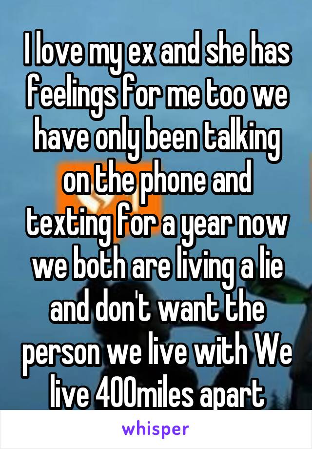 I love my ex and she has feelings for me too we have only been talking on the phone and texting for a year now we both are living a lie and don't want the person we live with We live 400miles apart