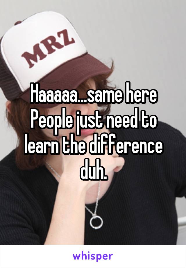 Haaaaa...same here
People just need to learn the difference duh.