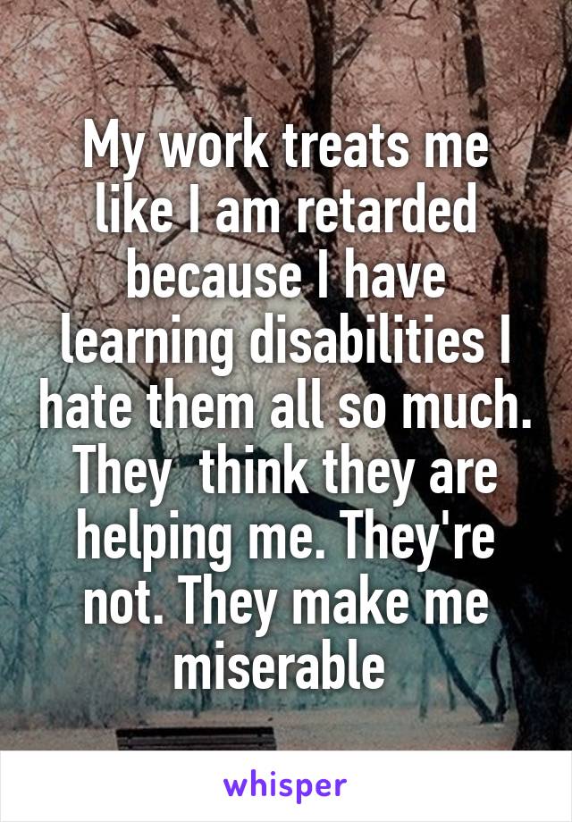 My work treats me like I am retarded because I have learning disabilities I hate them all so much. They  think they are helping me. They're not. They make me miserable 