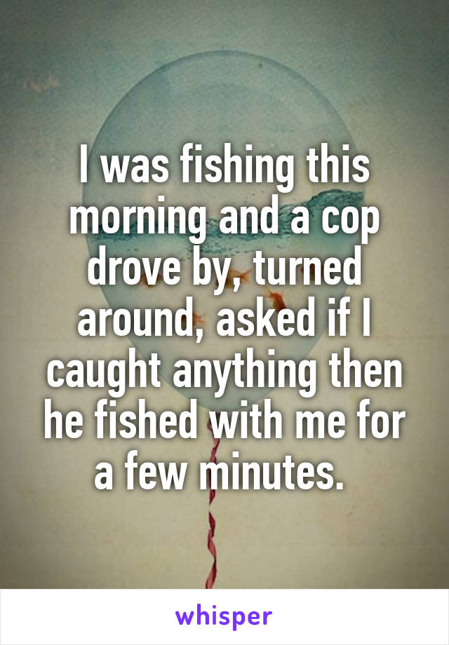 I was fishing this morning and a cop drove by, turned around, asked if I caught anything then he fished with me for a few minutes. 