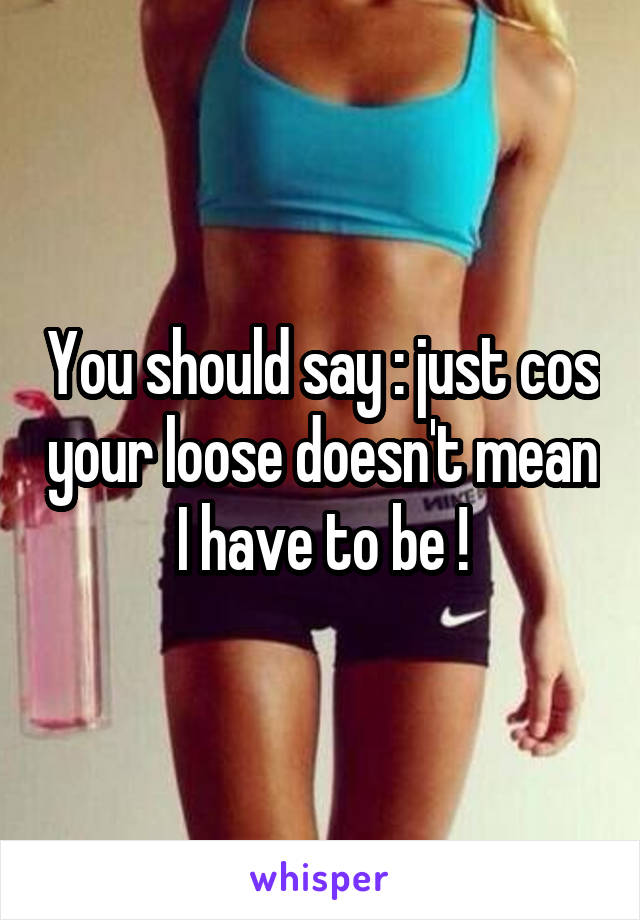 You should say : just cos your loose doesn't mean I have to be !
