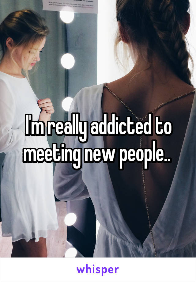 I'm really addicted to meeting new people.. 