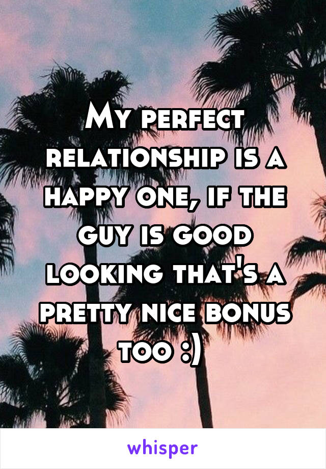 My perfect relationship is a happy one, if the guy is good looking that's a pretty nice bonus too :) 