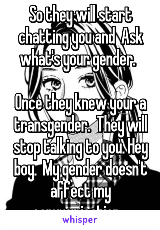 So they will start chatting you and  Ask what's your gender.  

Once they knew your a transgender.  They will stop talking to you. Hey boy.  My gender doesn't affect my communication.  