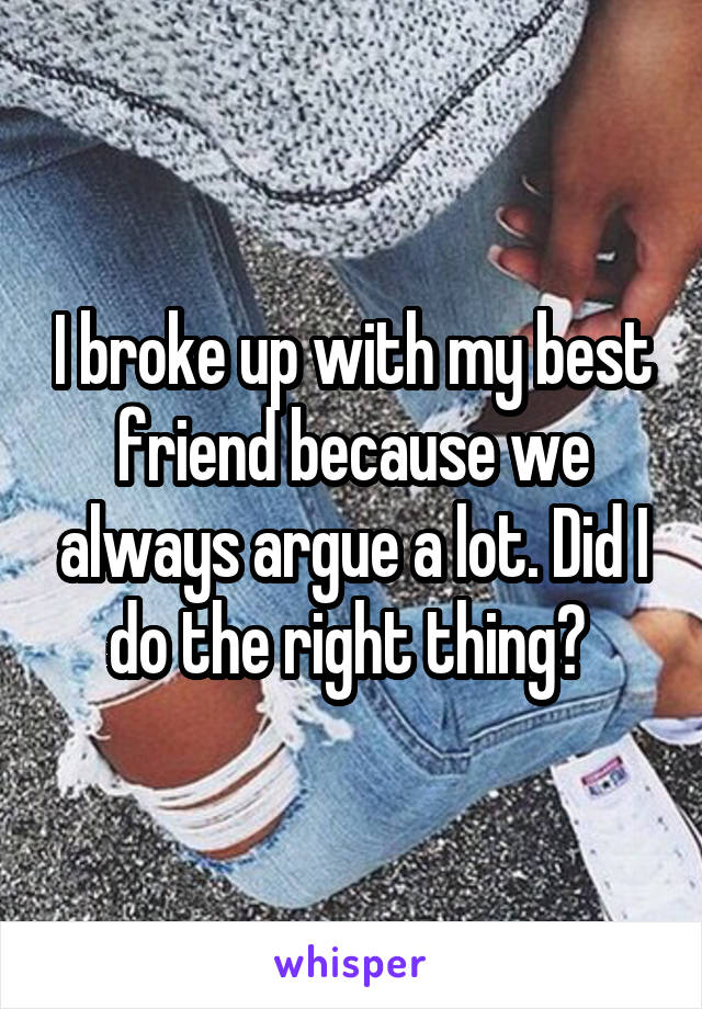 I broke up with my best friend because we always argue a lot. Did I do the right thing? 