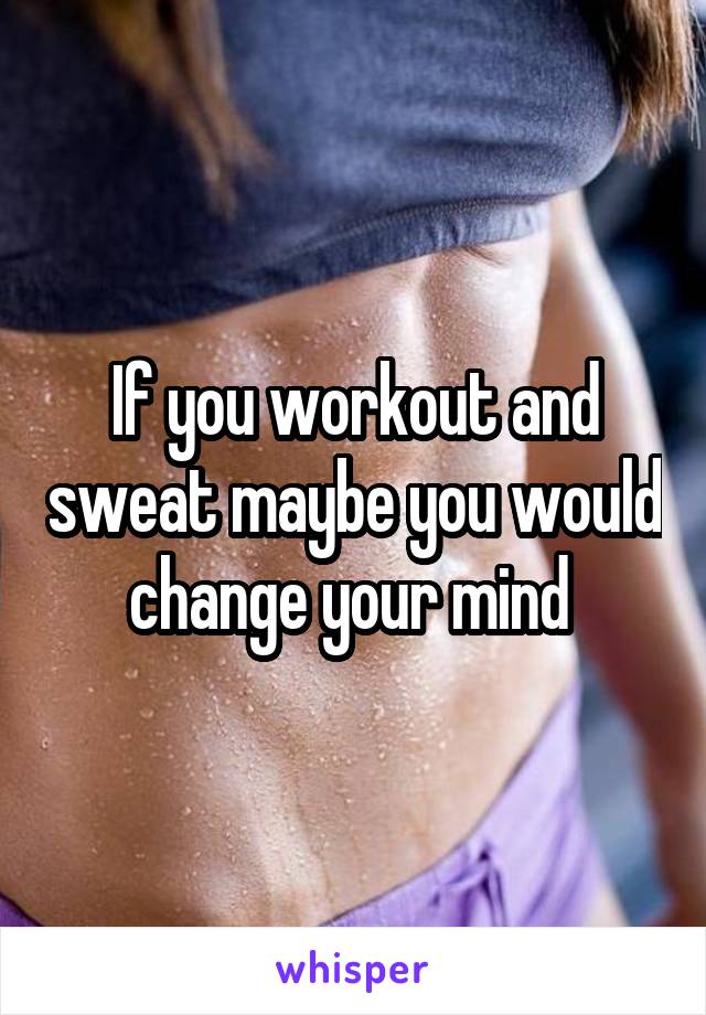 If you workout and sweat maybe you would change your mind 