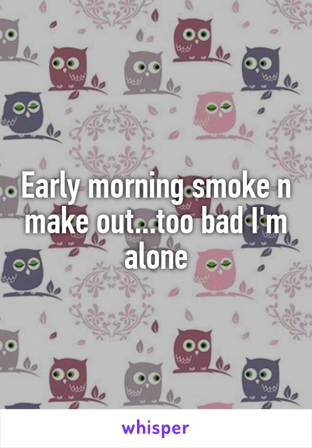 Early morning smoke n make out...too bad I'm alone