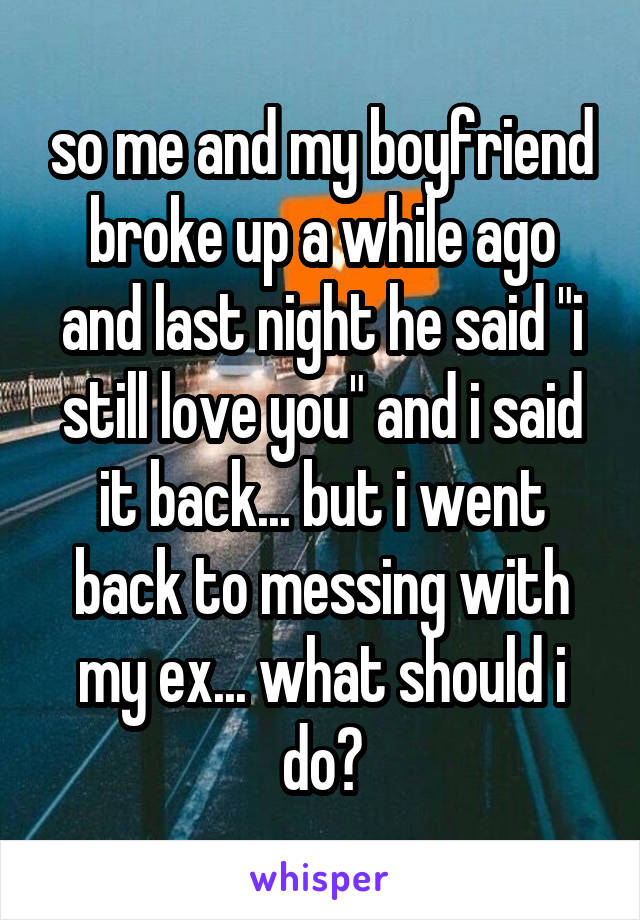 so me and my boyfriend broke up a while ago and last night he said "i still love you" and i said it back... but i went back to messing with my ex... what should i do?