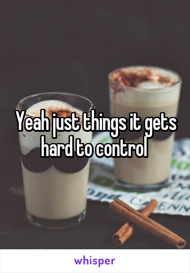 Yeah just things it gets hard to control 