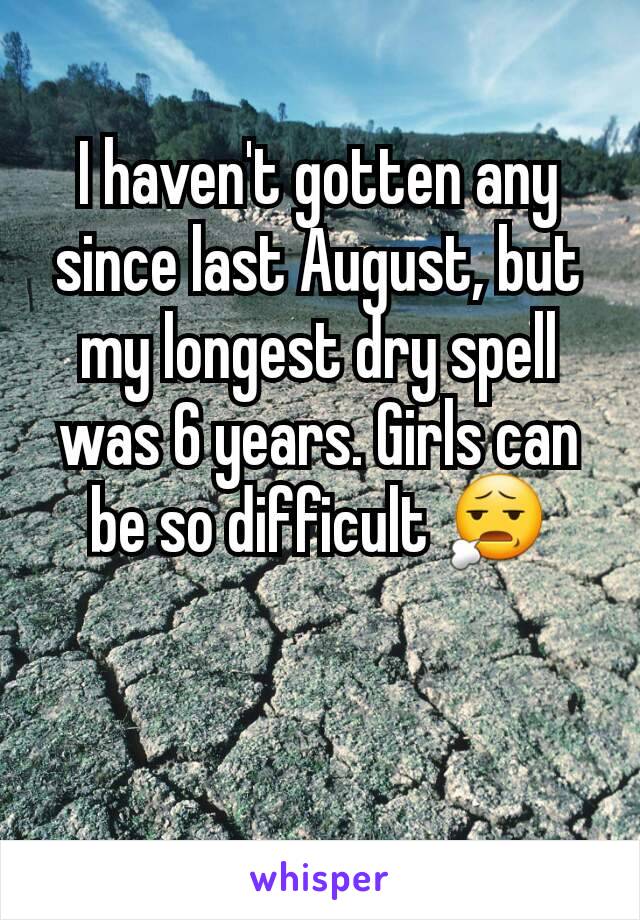 I haven't gotten any since last August, but my longest dry spell was 6 years. Girls can be so difficult 😧
