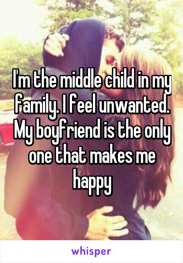 I'm the middle child in my family. I feel unwanted. My boyfriend is the only one that makes me happy