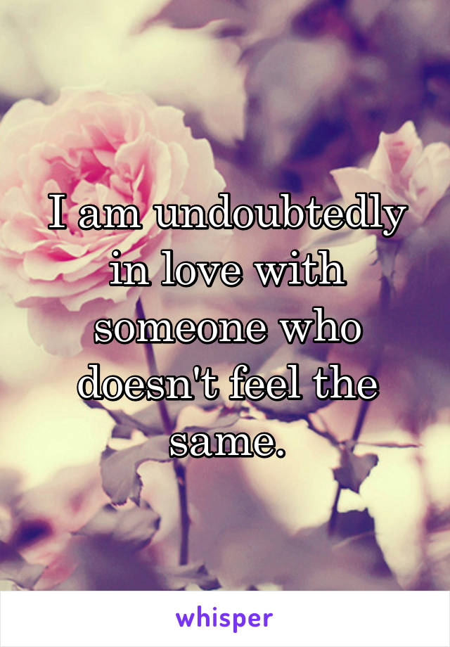 I am undoubtedly in love with someone who doesn't feel the same.