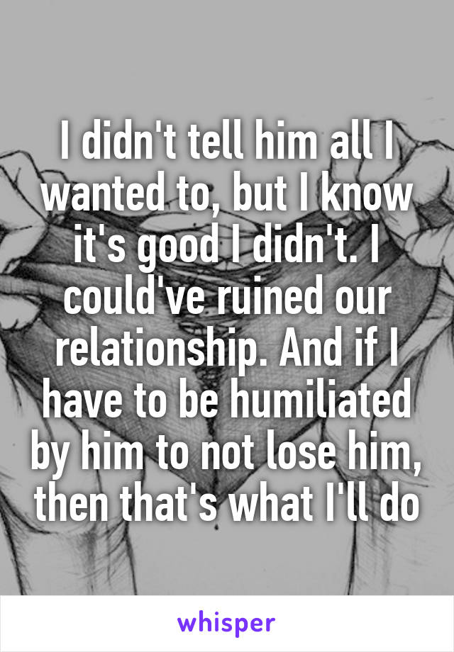 I didn't tell him all I wanted to, but I know it's good I didn't. I could've ruined our relationship. And if I have to be humiliated by him to not lose him, then that's what I'll do