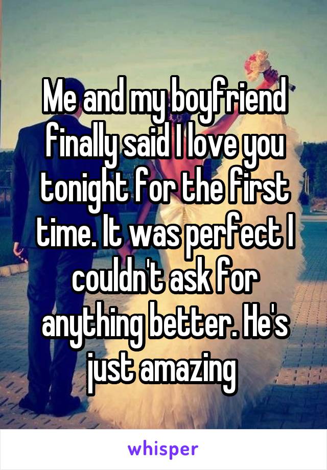 Me and my boyfriend finally said I love you tonight for the first time. It was perfect I couldn't ask for anything better. He's just amazing 