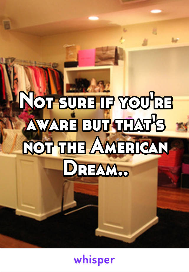 Not sure if you're aware but that's not the American Dream..