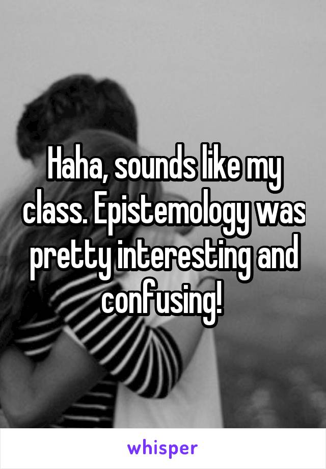 Haha, sounds like my class. Epistemology was pretty interesting and confusing! 