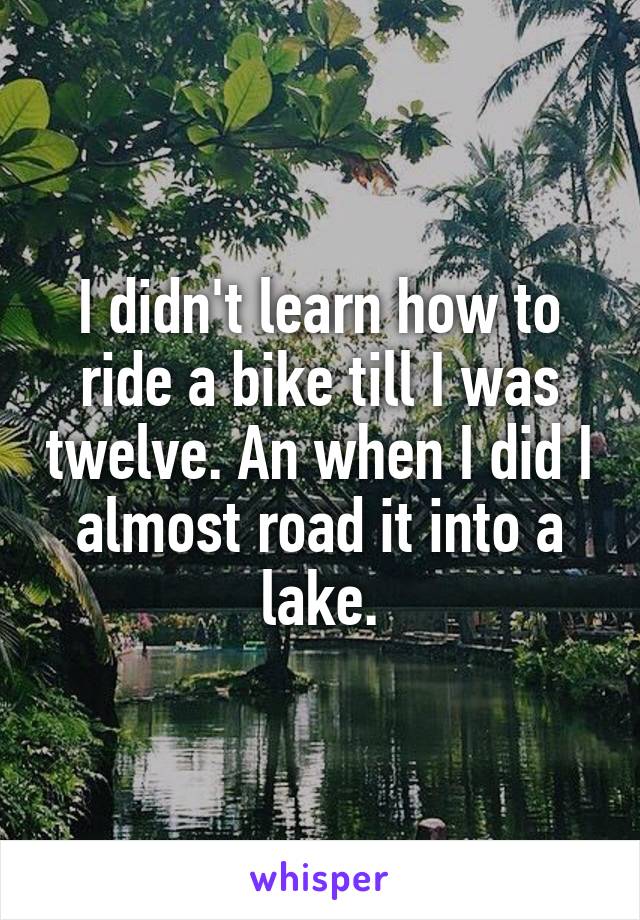 I didn't learn how to ride a bike till I was twelve. An when I did I almost road it into a lake.